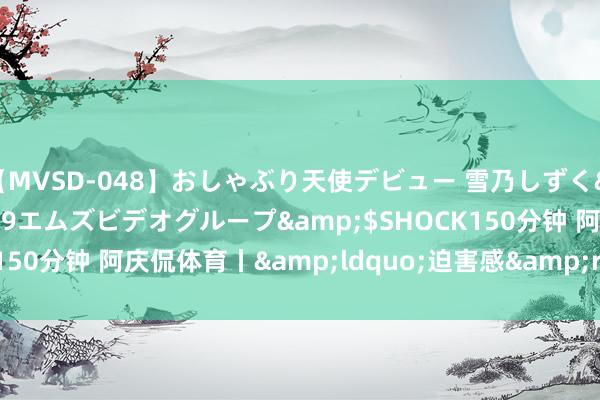 【MVSD-048】おしゃぶり天使デビュー 雪乃しずく</a>2007-11-19エムズビデオグループ&$SHOCK150分钟 阿庆侃体育丨&ldquo;迫害感&rdquo;不是个筐
