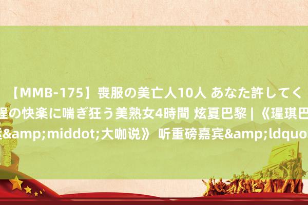 【MMB-175】喪服の美亡人10人 あなた許してください 意識がぶっとぶ程の快楽に喘ぎ狂う美熟女4時間 炫夏巴黎 | 《瑆琪巴黎 连线奥运&middot;大咖说》 听重磅嘉宾&ldquo;华院长&rdquo;空谈奥运
