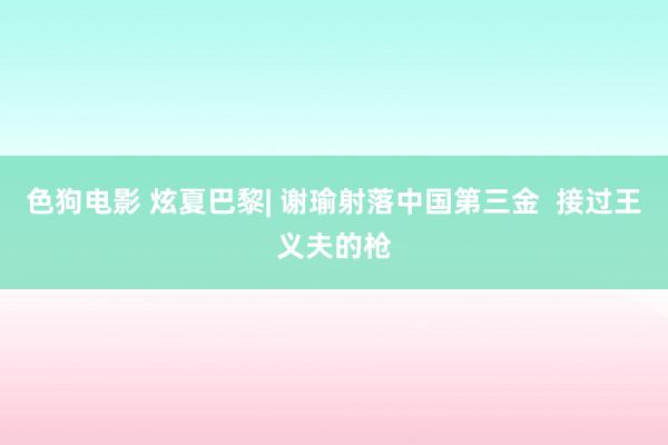 色狗电影 炫夏巴黎| 谢瑜射落中国第三金  接过王义夫的枪