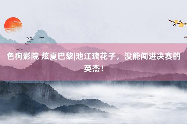 色狗影院 炫夏巴黎|池江璃花子，没能闯进决赛的英杰！