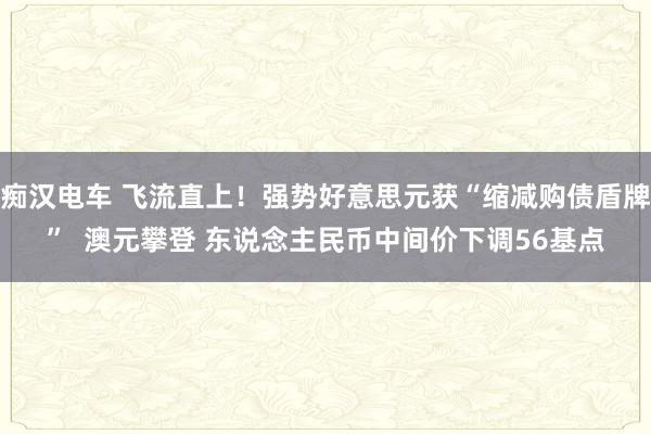 痴汉电车 飞流直上！强势好意思元获“缩减购债盾牌”  澳元攀登 东说念主民币中间价下调56基点