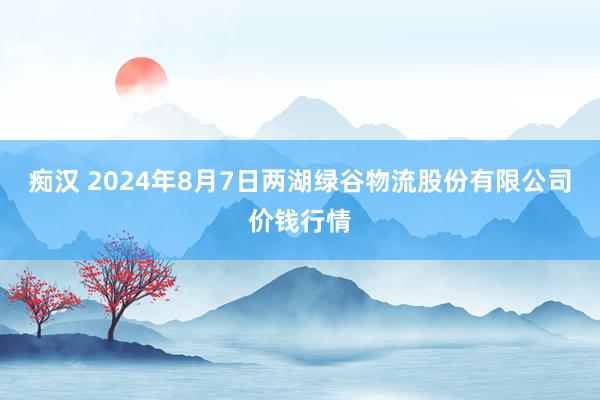 痴汉 2024年8月7日两湖绿谷物流股份有限公司价钱行情
