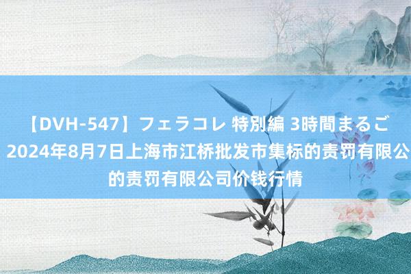 【DVH-547】フェラコレ 特別編 3時間まるごとWフェラ 2024年8月7日上海市江桥批发市集标的责罚有限公司价钱行情