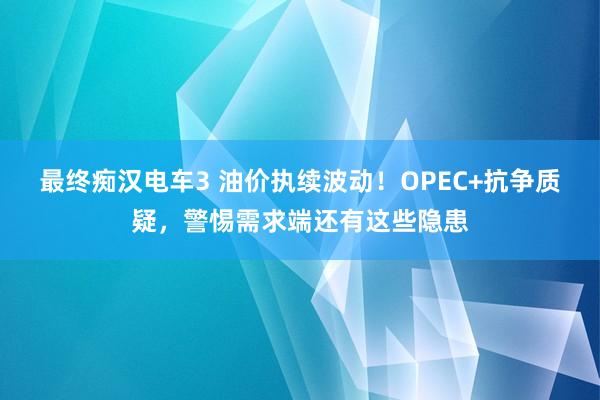 最终痴汉电车3 油价执续波动！OPEC+抗争质疑，警惕需求端还有这些隐患