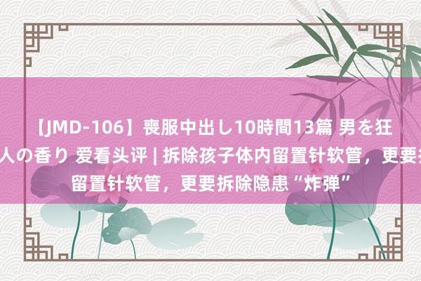 【JMD-106】喪服中出し10時間13篇 男を狂わす生臭い未亡人の香り 爱看头评 | 拆除孩子体内留置针软管，更要拆除隐患“炸弹”