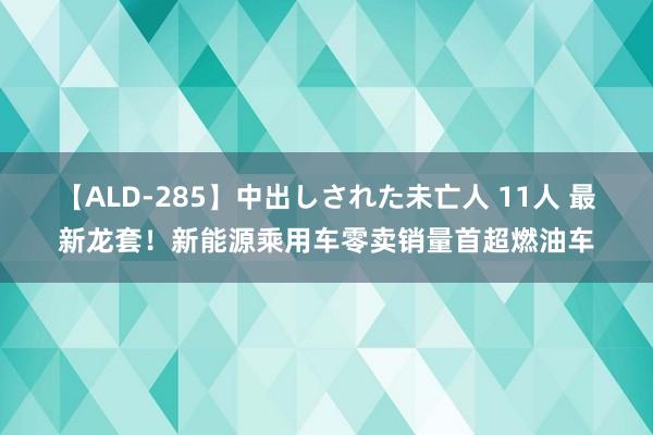 【ALD-285】中出しされた未亡人 11人 最新龙套！新能源乘用车零卖销量首超燃油车
