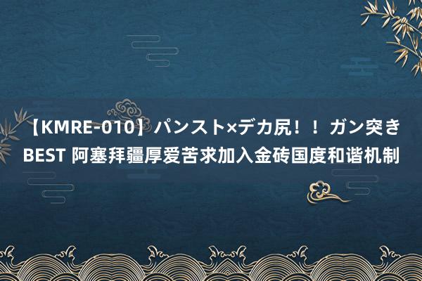 【KMRE-010】パンスト×デカ尻！！ガン突きBEST 阿塞拜疆厚爱苦求加入金砖国度和谐机制