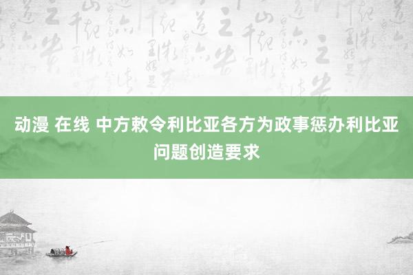 动漫 在线 中方敕令利比亚各方为政事惩办利比亚问题创造要求