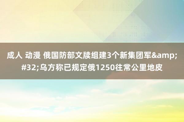 成人 动漫 俄国防部文牍组建3个新集团军&#32;乌方称已规定俄1250往常公里地皮