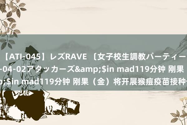 【ATI-045】レズRAVE 〔女子校生調教パーティー〕</a>2005-04-02アタッカーズ&$in mad119分钟 刚果（金）将开展猴痘疫苗接种使命