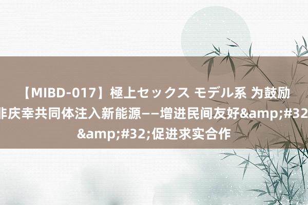 【MIBD-017】極上セックス モデル系 为鼓励构建高水平中非庆幸共同体注入新能源——增进民间友好&#32;促进求实合作