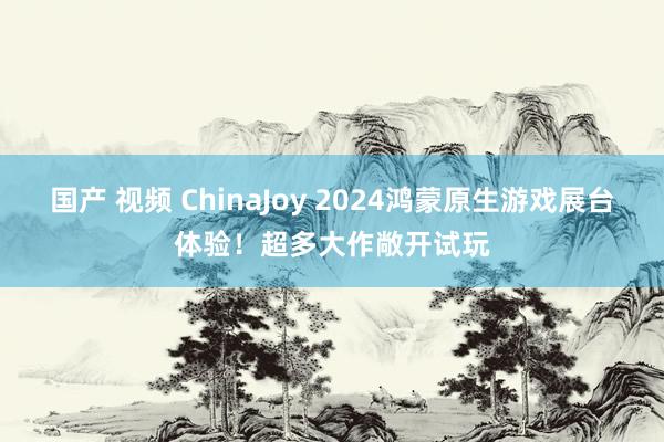 国产 视频 ChinaJoy 2024鸿蒙原生游戏展台体验！超多大作敞开试玩