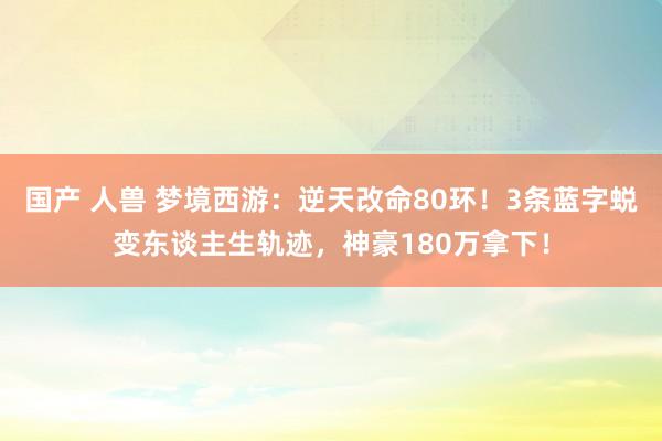 国产 人兽 梦境西游：逆天改命80环！3条蓝字蜕变东谈主生轨迹，神豪180万拿下！