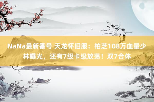 NaNa最新番号 天龙怀旧服：柏芝108万血量少林曝光，还有7级卡级放荡！双7合体