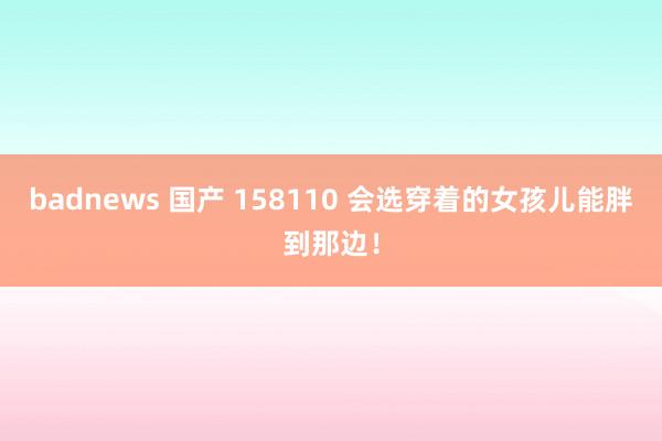 badnews 国产 158110 会选穿着的女孩儿能胖到那边！