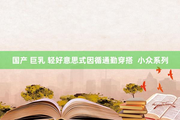 国产 巨乳 轻好意思式因循通勤穿搭  小众系列