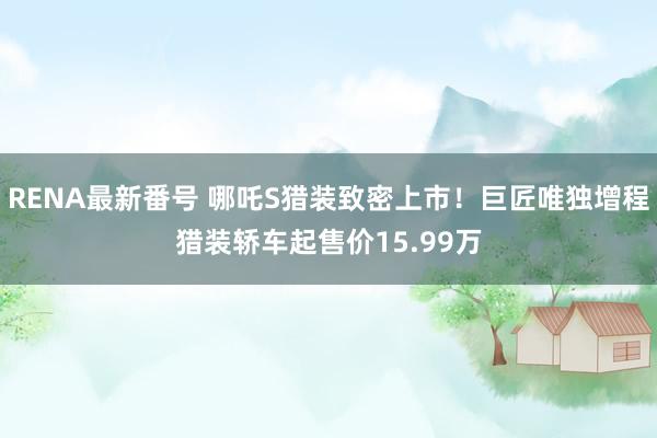 RENA最新番号 哪吒S猎装致密上市！巨匠唯独增程猎装轿车起售价15.99万