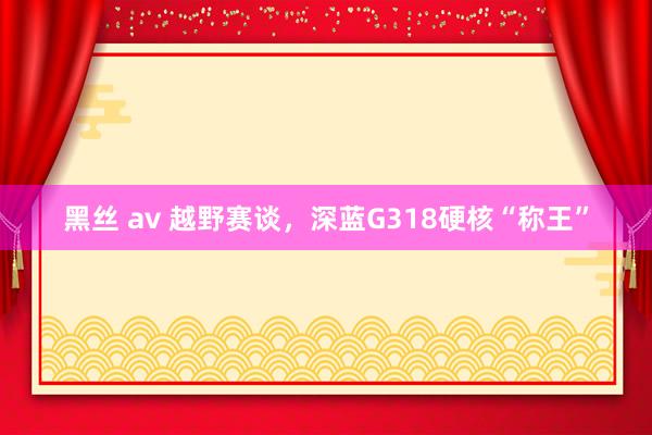 黑丝 av 越野赛谈，深蓝G318硬核“称王”