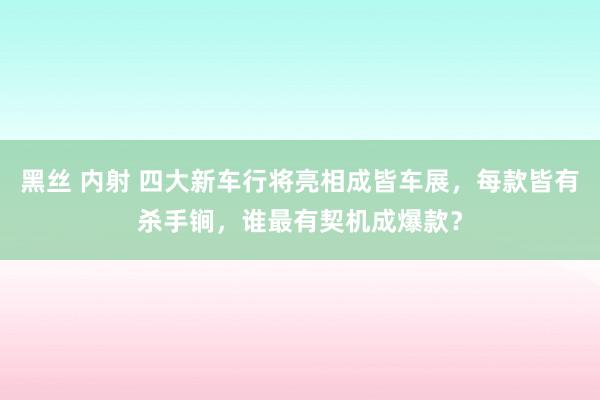 黑丝 内射 四大新车行将亮相成皆车展，每款皆有杀手锏，谁最有契机成爆款？