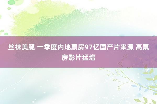 丝袜美腿 一季度内地票房97亿国产片来源 高票房影片猛增