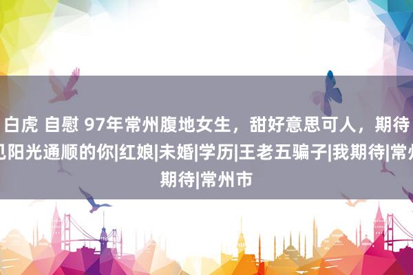 白虎 自慰 97年常州腹地女生，甜好意思可人，期待碰见阳光通顺的你|红娘|未婚|学历|王老五骗子|我期待|常州市