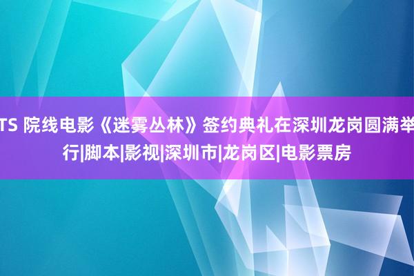 TS 院线电影《迷雾丛林》签约典礼在深圳龙岗圆满举行|脚本|影视|深圳市|龙岗区|电影票房