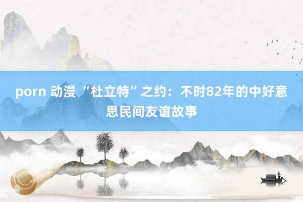 porn 动漫 “杜立特”之约：不时82年的中好意思民间友谊故事