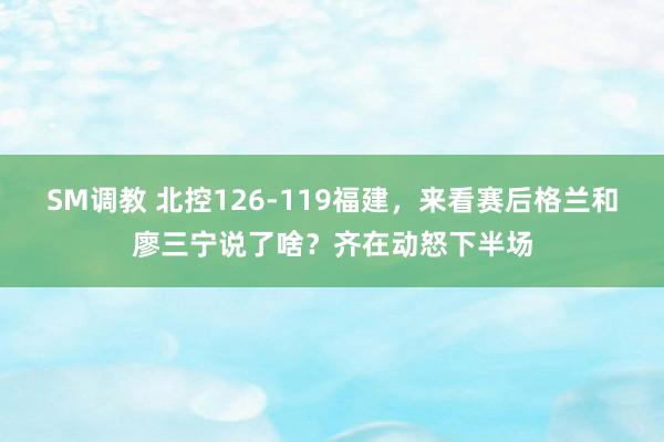 SM调教 北控126-119福建，来看赛后格兰和廖三宁说了啥？齐在动怒下半场
