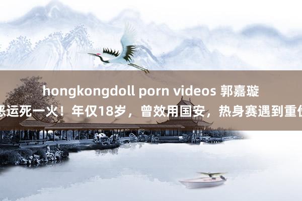 hongkongdoll porn videos 郭嘉璇恶运死一火！年仅18岁，曾效用国安，热身赛遇到重伤