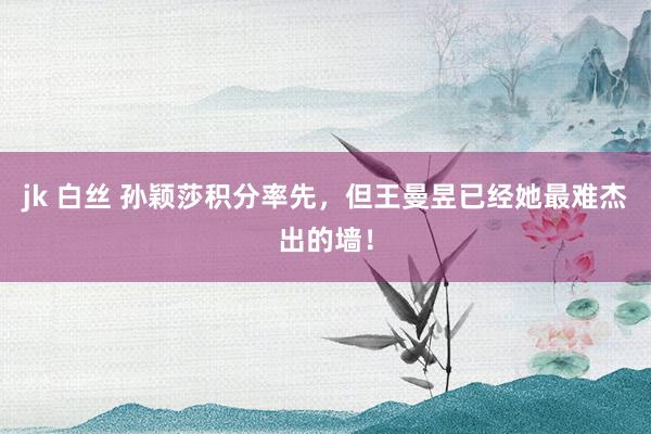 jk 白丝 孙颖莎积分率先，但王曼昱已经她最难杰出的墙！