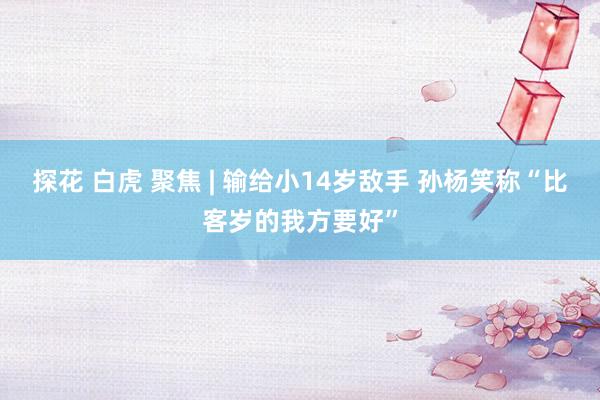 探花 白虎 聚焦 | 输给小14岁敌手 孙杨笑称“比客岁的我方要好”