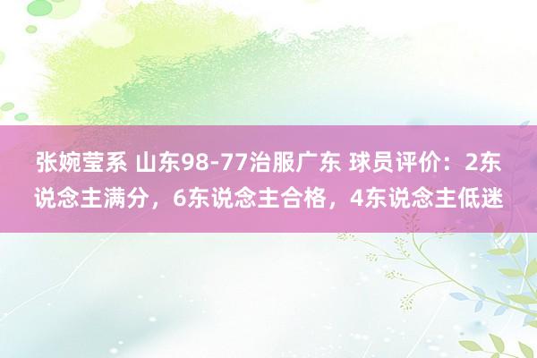 张婉莹系 山东98-77治服广东 球员评价：2东说念主满分，6东说念主合格，4东说念主低迷
