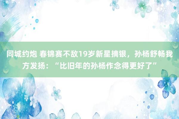 同城约炮 春锦赛不敌19岁新星摘银，孙杨舒畅我方发扬：“比旧年的孙杨作念得更好了”