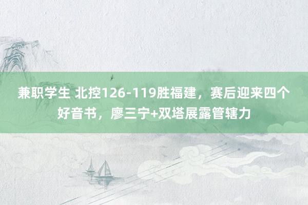 兼职学生 北控126-119胜福建，赛后迎来四个好音书，廖三宁+双塔展露管辖力