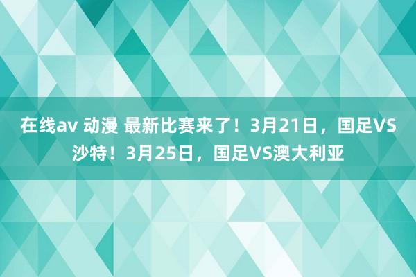 在线av 动漫 最新比赛来了！3月21日，国足VS沙特！3月25日，国足VS澳大利亚