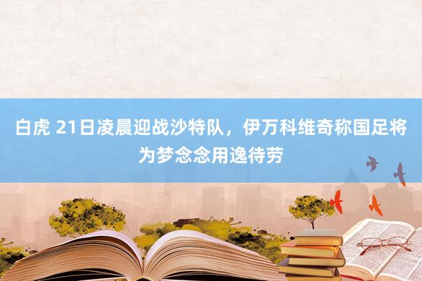 白虎 21日凌晨迎战沙特队，伊万科维奇称国足将为梦念念用逸待劳