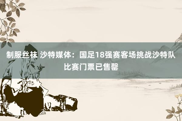 制服丝袜 沙特媒体：国足18强赛客场挑战沙特队比赛门票已售罄
