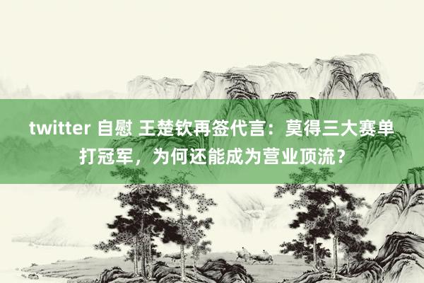 twitter 自慰 王楚钦再签代言：莫得三大赛单打冠军，为何还能成为营业顶流？