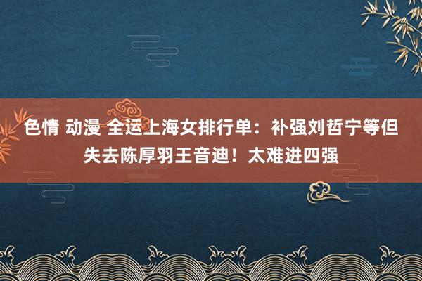 色情 动漫 全运上海女排行单：补强刘哲宁等但失去陈厚羽王音迪！太难进四强