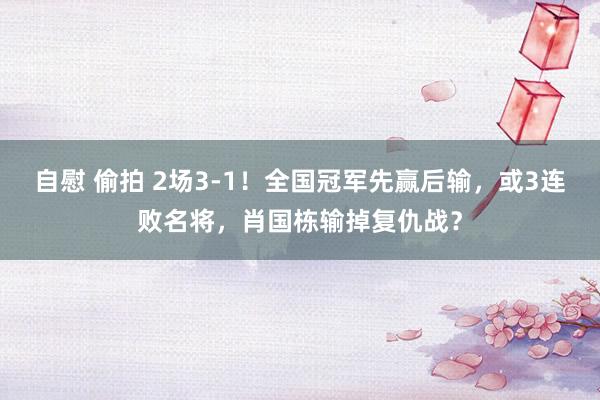 自慰 偷拍 2场3-1！全国冠军先赢后输，或3连败名将，肖国栋输掉复仇战？