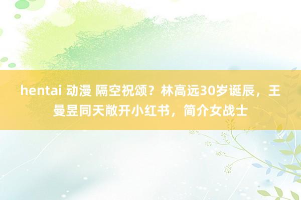 hentai 动漫 隔空祝颂？林高远30岁诞辰，王曼昱同天敞开小红书，简介女战士