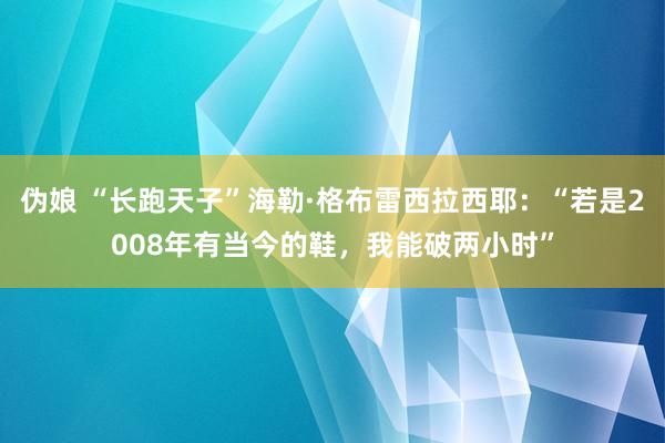 伪娘 “长跑天子”海勒·格布雷西拉西耶：“若是2008年有当今的鞋，我能破两小时”