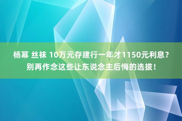 杨幂 丝袜 10万元存建行一年才1150元利息？别再作念这些让东说念主后悔的选拔！