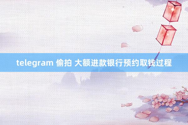 telegram 偷拍 大额进款银行预约取钱过程