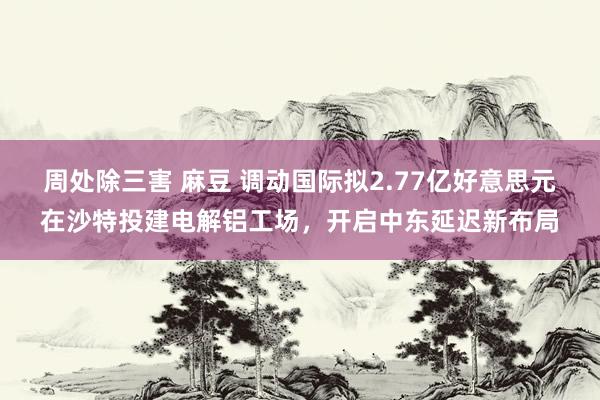 周处除三害 麻豆 调动国际拟2.77亿好意思元在沙特投建电解铝工场，开启中东延迟新布局