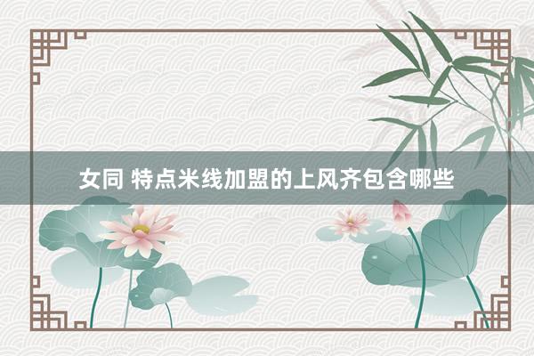 女同 特点米线加盟的上风齐包含哪些