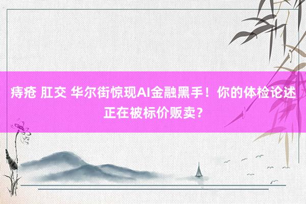 痔疮 肛交 华尔街惊现AI金融黑手！你的体检论述正在被标价贩卖？