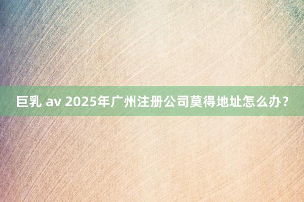 巨乳 av 2025年广州注册公司莫得地址怎么办？