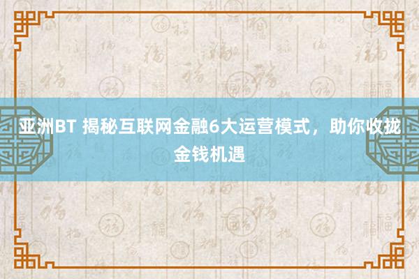 亚洲BT 揭秘互联网金融6大运营模式，助你收拢金钱机遇