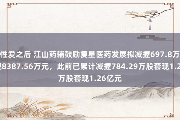 性爱之后 江山药辅鼓励复星医药发展拟减握697.8万股套现8387.56万元，此前已累计减握784.29万股套现1.26亿元